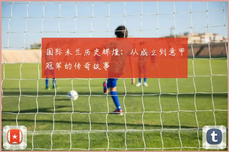 国际米兰历史辉煌:从成立到意甲冠军的传奇故事