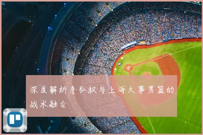 深度解析李弘权与上海久事男篮的战术融合