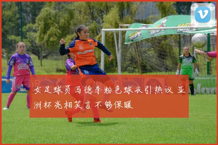 女足球员马德李粉色球衣引热议 亚洲杯亮相笑言不够保暖