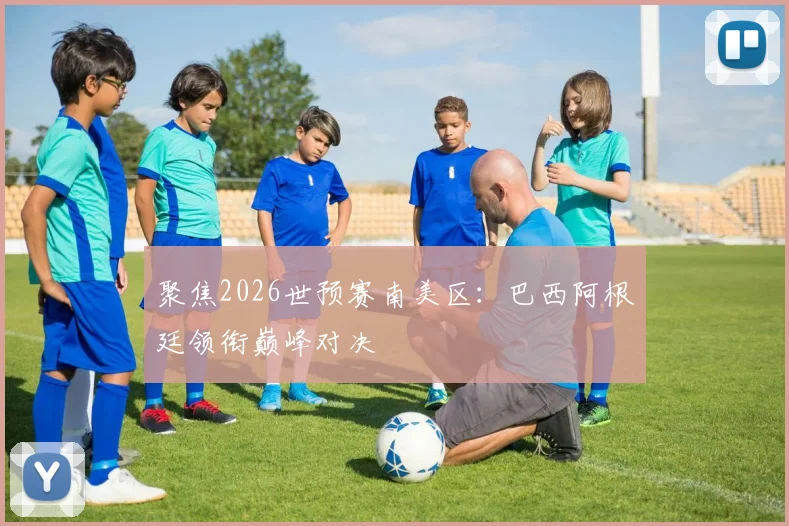 聚焦2026世预赛南美区:巴西阿根廷领衔巅峰对决