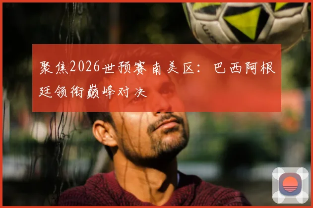 聚焦2026世预赛南美区：巴西阿根廷领衔巅峰对决