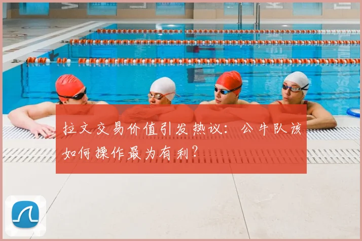 拉文交易价值引发热议：公牛队该如何操作最为有利？