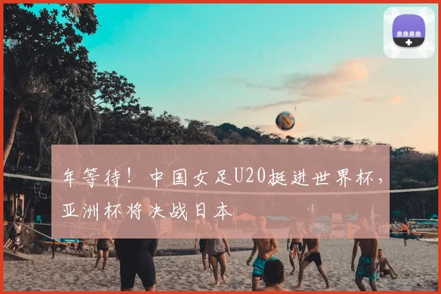 年等待！中国女足U20挺进世界杯，亚洲杯将决战日本