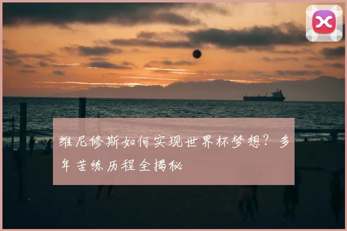 维尼修斯如何实现世界杯梦想？多年苦练历程全揭秘