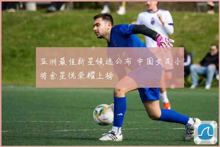 亚洲最佳新星候选公布 中国女足小将余星悦荣耀上榜