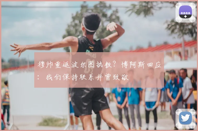 穆帅重返波尔图执教？博阿斯回应：我们保持联系并曾致敬