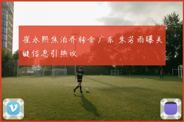 崔永熙焦泊乔转会广东 朱芳雨曝关键信息引热议