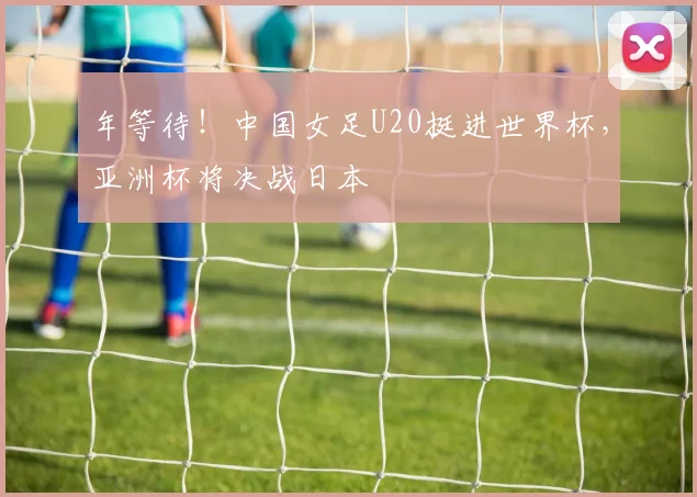 年等待！中国女足U20挺进世界杯，亚洲杯将决战日本