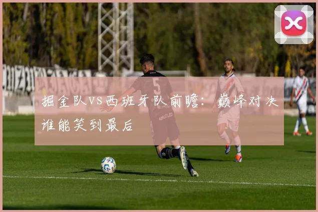 掘金队vs西班牙队前瞻：巅峰对决谁能笑到最后