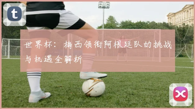 世界杯:梅西领衔阿根廷队的挑战与机遇全解析